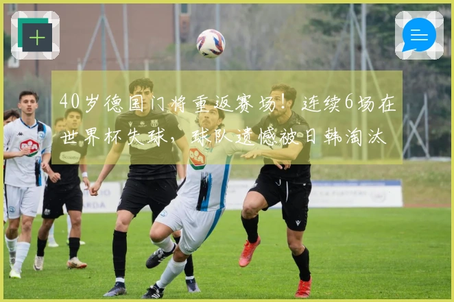 40岁德国门将重返赛场！连续6场在世界杯失球，球队遗憾被日韩淘汰出局