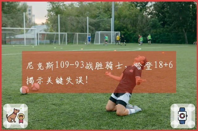 尼克斯109-93战胜骑士，哈登18+6揭示关键失误！
