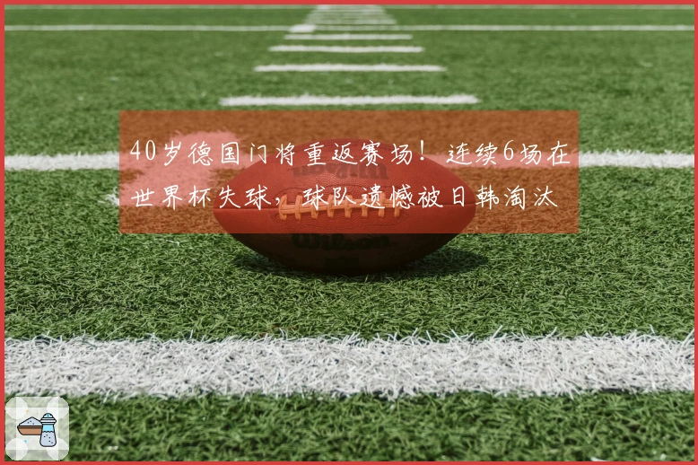 40岁德国门将重返赛场！连续6场在世界杯失球，球队遗憾被日韩淘汰出局